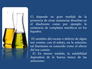 C) depende en gran medida de la
presencia de otras sustancias disueltas en
el disolvente como por ejemplo la
existencia de complejos metálicos en los
líquidos.

 D) también del exceso o defecto de algún
ion común, con el soluto, en la solución;
tal fenómeno es conocido como el efecto
del ion común.
  E) En menor medida, la solubilidad
dependerá de la fuerza iónica de las
soluciones
 