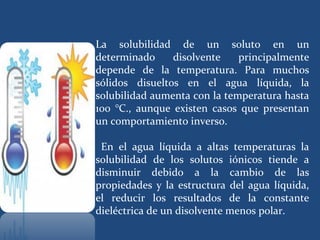 La solubilidad de un soluto en un
determinado     disolvente    principalmente
depende de la temperatura. Para muchos
sólidos disueltos en el agua líquida, la
solubilidad aumenta con la temperatura hasta
100 °C., aunque existen casos que presentan
un comportamiento inverso.

 En el agua líquida a altas temperaturas la
solubilidad de los solutos iónicos tiende a
disminuir debido a la cambio de las
propiedades y la estructura del agua líquida,
el reducir los resultados de la constante
dieléctrica de un disolvente menos polar.
 