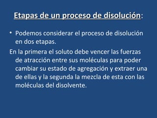Etapas de un proceso de disolución:
                         disolución
• Podemos considerar el proceso de disolución
  en dos etapas.
En la primera el soluto debe vencer las fuerzas
  de atracción entre sus moléculas para poder
  cambiar su estado de agregación y extraer una
  de ellas y la segunda la mezcla de esta con las
  moléculas del disolvente.
 
