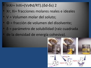 •   lnXr= lnXi+(VsФd/RT).(δd-δs) 2
•   Xr; Xi= fracciones molares reales e ideales
•   V = Volumen molar del soluto;
•   Φ = fracción de volumen Hildebrand
          Ecuación de del disolvente;
•   δ = parámetro de solubilidad (raiz cuadrada
•   de la densidad de energía cohesiva).
 