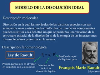 MODELO DE LA DISOLUCIÓN IDEAL

) Descripción molecular
  Disolución en la cual las moléculas de las distintas especies son tan
  semejantes unas a otras que las moléculas de uno de los componentes
  pueden sustituir a las del otro sin que se produzca una variación de la
  estructura espacial de la disolución ni de la energía de las interacciones
  intermoleculares presentes en la misma.

) Descripción fenomenológica

      Ley de Raoult                   Pi = x iL Pi*    Presión de vapor
                                                       del líquido i puro
  Presión parcial de i en el vapor Fracción molar
  en equilibrio con la disolución     de i en la       François Marie Raoult
                                  disolución líquida                        (1830-1901)
 