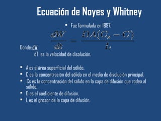 Ecuación de Noyes y Whitney
                          Fue formulada en 1897.



Donde: dW
        dT es la velocidad de disolución.

 A es el área superficial del sólido.
 C es la concentración del sólido en el medio de disolución principal.
  Cs es la concentración del sólido en la capa de difusión que rodea al
  sólido.
 D es el coeficiente de difusión.
 L es el grosor de la capa de difusión.
 