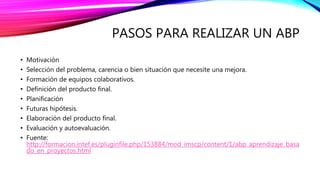 PASOS PARA REALIZAR UN ABP
• Motivación
• Selección del problema, carencia o bien situación que necesite una mejora.
• Formación de equipos colaborativos.
• Definición del producto final.
• Planificación
• Futuras hipótesis.
• Elaboración del producto final.
• Evaluación y autoevaluación.
• Fuente:
http://formacion.intef.es/pluginfile.php/153884/mod_imscp/content/1/abp_aprendizaje_basa
do_en_proyectos.html
 