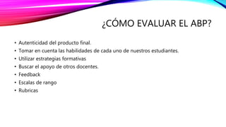 ¿CÓMO EVALUAR EL ABP?
• Autenticidad del producto final.
• Tomar en cuenta las habilidades de cada uno de nuestros estudiantes.
• Utilizar estrategias formativas
• Buscar el apoyo de otros docentes.
• Feedback
• Escalas de rango
• Rubricas
 