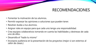 RECOMENDACIONES
• Fomentar la motivación de tus alumnos.
• Permitir expresar las opiniones o soluciones que pueden tener.
• Resolver dudas a tus alumnos.
• Asignar roles en equipo para que cada uno tenga una responsabilidad.
• Crea equipos colaborativos tomando en cuenta las habilidades y destrezas de cada
uno de ellos.
• Desarrolla el “hazlo tu mismo”
• Incorpora audiencia en la presentación de los proyectos (mejor si son externos al
salón de clases.)
 