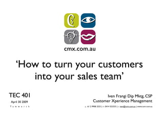 ‘How to turn your customers
      into your sales team’
TEC 401                         Iven Frangi Dip Mktg, CSP
                         Customer Xperience Management
April 30 2009
Tamworth         p. 61 2 9908 3333 | m. 0414 553333 | e. iven@cxm.com.au | www.cxm.com.au
 