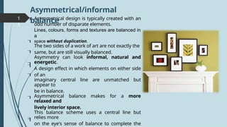1
1
Asymmetrical design is typically created with an
odd number of disparate elements.
Lines, colours, forms and textures are balanced in
a
space without duplication.
The two sides of a work of art are not exactly the
same, but are still visually balanced.
Asymmetry can look informal, natural and
energetic.
A design effect in which elements on either side
of an
imaginary central line are unmatched but
appear to
be in balance.
Asymmetrical balance makes for a more
relaxed and
lively interior space.
This balance scheme uses a central line but
relies more
on the eye's sense of balance to complete the









Asymmetrical/informal
balance
 