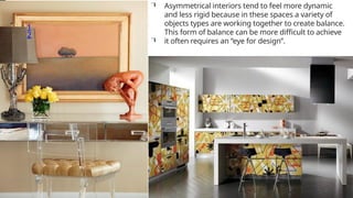 1
2
Asymmetrical interiors tend to feel more dynamic
and less rigid because in these spaces a variety of
objects types are working together to create balance.
This form of balance can be more difficult to achieve
it often requires an “eye for design”.


 