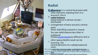 1
6 When there is a central focal point with
other elements radiating from it or
around it, this is
radial balance.
Radial balance is almost circular –
distributed
arrangement of items around a central
point
either extending outward or inward.
You see radial balance less often in
traditional
homes;round roomsare difficult to link to
other spaces.Butthe result can be
stunning. The
central elements of a radially balanced
room
—like the dining table and light fixture in
this
Radial
Balance




The circular furniture placement radiates from the
central round coffee table and makes the arrangement
look comfy and relaxed.
 
