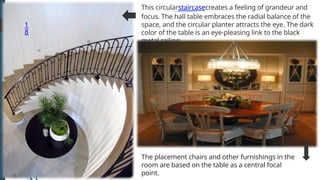 1
8
The placement chairs and other furnishings in the
room are based on the table as a central focal
point.
This circularstaircasecreates a feeling of grandeur and
focus. The hall table embraces the radial balance of the
space, and the circular planter attracts the eye. The dark
color of the table is an eye-pleasing link to the black
metal railing.
 