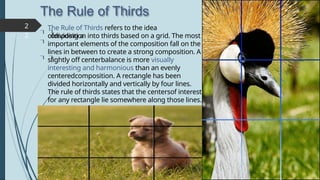 The Rule of Thirds
 

 
2
2
The Rule of Thirds refers to the idea
ofdividing a
composition into thirds based on a grid. The most
important elements of the composition fall on the
lines in between to create a strong composition. A
slightly off centerbalance is more visually
interesting and harmonious than an evenly
centeredcomposition. A rectangle has been
divided horizontally and vertically by four lines.
The rule of thirds states that the centersof interest
for any rectangle lie somewhere along those lines.
 