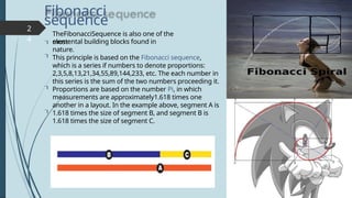 Fibonacci
sequence

2
4



TheFibonacciSequence is also one of the
most
elemental building blocks found in
nature.
This principle is based on the Fibonacci sequence,
which is a series if numbers to denote proportions:
2,3,5,8,13,21,34,55,89,144,233, etc. The each number in
this series is the sum of the two numbers proceeding it.
Proportions are based on the number Pi, in which
measurements are approximately1.618 times one
another in a layout. In the example above, segment A is
1.618 times the size of segment B, and segment B is
1.618 times the size of segment C.
 
