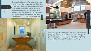 3
3
The single element of emphasis in this
bathroom is the sink structure. The sink
draws your eye to it because of the bold
gold and brown color, the shape and
size of the element in the room. The
shape provides movement in the space
and the colors complement the wall
colorbehind it. In this small area, the
sink dominates the space.
The ceiling in this kitchen is amazing, its the first
thing my eyes went to when I saw the image. The
placement, color, shape, and size of the lighting
makes this kitchen different and exciting.
 