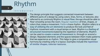 3
8
The design principle that suggests connected movement between
different parts of a design by using colors, lines, forms, or textures; also
referred to as continuity Rhythm is visual flow: the eye should be able to
‘flow’ smoothly across the room. Regular repetition of lines, shapes, or
colors that create a movement. Patternshave rhythm . Rhythm refers to a
way of utilizing the art elements to produce the look and feel of
rhythmic movement with a visual tempo or beat. Rhythm is a feeling of
structured movementcreated by the repetition of elements. Rhythm
can be used to create a sense of movement in, through or around a
design. Repeated elements and the spaces between them make patterns
that we experience as rhythm. This helps to give a composition visual
harmony by creating unity in a layout. Examples include the repetition
of similar shapes, colorsor textures.







Rhythm
i n t r o d u c t i o n

 