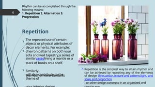 4
0
will also contribute to the
theme of
The repeated use of certain
objects or physical attributes of
decor elements. For example:
chevron patterns on both your
sofa and wall tapestry,a series of
similarvaseslining a mantle or a
stack of books on a shelf.
Rhythm can be accomplished through the
following means:
1. Repetition 2. Alternation 3.
Progression
Repetition is the simplest way to attain rhythm and
can be achieved by repeating any of the elements
of design (line,colour,texture and pattern,light, and
scale and proportion
) or other design concepts in an organized and
Repetition


Similarly-
themedhomewareandarts

 