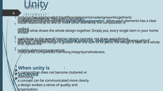 Unity
i n t r o d u c t i
o n
:
a composition does not become cluttered or
confusing.
a concept can be communicated more clearly.
a design evokes a sense of quality and
organization.
4
8






Unityisachievedwhenallof thedifferentelementsinadesignworktogetherto
createaunifiedwhole. Designersuseunityto
makeelementsinacompositionappeartobelongtogether. When each elements has a clear
visual relationship to one or more other elements, the composition is
unified.
Unity is what draws the whole design together. Simply put, every single item in your home
should
contribute to the overall interior design concept, not draw away from it.
AllPartsof aworkofartare interrelated,balanced, andorganizedto achieveaqualityof
oneness. A unified design is greater than the sum of its parts; the design is seen as a whole
first, before the
individualelementsarenoticed.
Unitycanbe comparedto harmony,integrityorwholeness.




When unity is
achieved
 