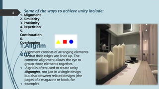 4
9
1. Alignment
2. Similarity
3. Proximity
4. Repetition
5.
Continuation
6.
Overlapping
Alignment consists of arranging elements
so that their edges are lined up. The
common alignment allows the eye to
group those elements together.
A grid is often used to create unity
through
alignment, not just in a single design
but also between related designs (the
pages of a magazine or book, for
example).
Some of the ways to achieve unity include:



1.Alignm
ent
 