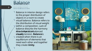 Balance
i n t r o d u c t i o n
6




Balance in interior design refers
to the proper distribution of
objects in a room to create
visual balance. Balance refers to
the distribution of visual weight
within a composition. Lack of
balance disturbs the harmony
of a composition.
Awork that is unbalanced
visually
creates tension. Balanceis
created when there is an
equilibrium of elements that
need each other and together
they create Unity.

 