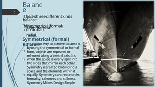 7
He easiest way to achieve balance is
by using the symmetrical or formal
form, objects are repeated or
mirrored along a central axis. It’s
when the space is evenly split into
two sides that mirror each other.
Symmetry is created by dividing a
space and the elements within it
equally. Symmetry can create order,
formality, calmness and stillness.
Symmetry Makes Design Simple
Balanc
e
T y p e s
There’sthree different kinds
of
symmetrical (formal),
asymmetrical
(informal)
radial.
balance:


Symmetrical (formal)
Balance



 