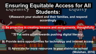 Ensuring Equitable Access for All
Students:
1)Research your student and their families, and respond
accordingly
2) Be proactive in creating lessons and assignments, thoughtfully
3) Put extra effort towards pushing digital literacy
4) Provide extra opportunities for technology and internet access
5) Advocate for more resources in your district or school
(Wolohan, 2016)
 