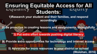 Ensuring Equitable Access for All
Students:
1)Research your student and their families, and respond
accordingly
2) Be proactive in creating lessons and assignments, thoughtfully
3) Put extra effort towards pushing digital literacy
4) Provide extra opportunities for technology and internet access
5) Advocate for more resources in your district or school
(Wolohan, 2016)
 