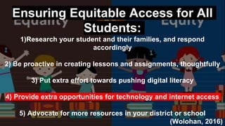 Ensuring Equitable Access for All
Students:
1)Research your student and their families, and respond
accordingly
2) Be proactive in creating lessons and assignments, thoughtfully
3) Put extra effort towards pushing digital literacy
4) Provide extra opportunities for technology and internet access
5) Advocate for more resources in your district or school
(Wolohan, 2016)
 