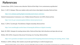 References
Common Sense. (2018). Common sense education. Retrieved from https://www.commonsense.org/education/
Davis, V. (2017). Edutopia. What your students really need to know about digital citizenship. Retrieved from
https://www.edutopia.org/blog/digital-citizenship-need-to-know-vicki-davis
Federal Communications Commission. (n.d.). Children Internet Protection Act (CIPA). Retrieved from
https://www.fcc.gov/consumers/guides/childrens-internet-protection-act
Heick, T. (2018). Teachthought. The definition of digital citizenship, Retrieved from
https://www.teachthought.com/the-future-of-learning/the-definition-of-digital-citzenship/
Rader, M. (2003). Strategies for teaching internet ethics. Retrieved from http://eds.b.ebscohost.com.lopes.idm.oclc.org/
Roblyer, M.D. (2016). Integration Educational Technology into Teaching. Retrieved from
https://www.gcumedia.com/digital-resources/pearson/2015/integrating-educational-technology-into-teaching_ebook_7e.php
Wolohan, S. (2016). EdSurge. How teachers can provide equal learning in a world of unequal access
 