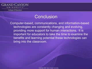 ConclusionComputer-based, communications, and information-based technologies are constantly changing and evolving, providing more support for human interactions.  It is important for educators to take the time to examine the benefits and learning potential these technologies can bring into the classroom. 