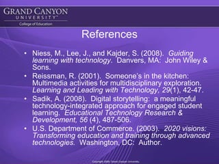 ReferencesNiess, M., Lee, J., and Kajder, S. (2008).  Guiding learning with technology.  Danvers, MA:  John Wiley & Sons.Reissman, R. (2001).  Someone’s in the kitchen:  Multimedia activities for multidisciplinary exploration.  Learning and Leading with Technology, 29(1), 42-47.Sadik, A. (2008).  Digital storytelling:  a meaningful technology-integrated approach for engaged student learning.  Educational Technology Research & Development, 56 (4), 487-506.  U.S. Department of Commerce. (2003).  2020 visions:  Transforming education and training through advanced technologies.  Washington, DC:  Author.