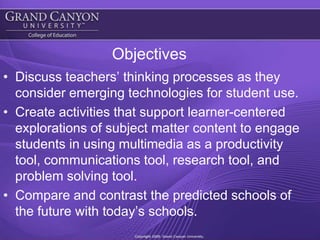 ObjectivesDiscuss teachers’ thinking processes as they consider emerging technologies for student use.Create activities that support learner-centered explorations of subject matter content to engage students in using multimedia as a productivity tool, communications tool, research tool, and problem solving tool. Compare and contrast the predicted schools of the future with today’s schools. 