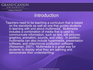 IntroductionTeachers need to be teaching a curriculum that is based on the standards as well as one that guides students in learning with and about multimedia.  Multimedia includes a combination of media that is used to communicate information, such as text, still pictures, graphics, animation, sounds, and video.  In addition, multimedia can also include hypermedia, presentation software, and video/movie production software (Reissman, 2001).  Multimedia is a great way for students to display what they are learning and demonstrate their understanding.