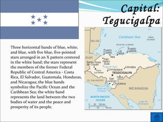 Name: Honduras Capital: Tegucigalpa Three horizontal bands of blue, white, and blue, with five blue, five-pointed stars arranged in an X pattern centered in the white band; the stars represent the members of the former Federal Republic of Central America - Costa Rica, El Salvador, Guatemala, Honduras, and Nicaragua; the blue bands symbolize the Pacific Ocean and the Caribbean Sea; the white band represents the land between the two bodies of water and the peace and prosperity of its people. 