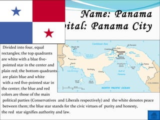 Name: Panama Capital: Panama City Divided into four, equal  rectangles; the top quadrants  are white with a blue five- pointed star in the center and  plain red; the bottom quadrants are plain blue and white with a red five-pointed star in  the center; the blue and red  colors are those of the main  political parties (Conservatives  and Liberals respectively) and  the white denotes peace  between them; the blue star stands for the civic virtues of  purity and honesty,  the red  star signifies authority and law. 