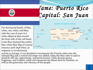 Name: Puerto Rico Capital: San Juan Five horizontal bands of blue, white, red, white, and blue,  with the coat of arms in a  white elliptical disk toward  the hoist side of the red band;  Costa Rica retained the earlier  blue-white-blue flag of Central  America until 1848 when, in  response to revolutionary  activity in Europe, it was decided to incorporate the French colors into the national flag and a central red stripe was added; today the blue color is said to stand for the sky, opportunity, and perseverance, white denotes peace, happiness, and wisdom, while red represents the blood shed for freedom, as well as the generosity and vibrancy of the people 