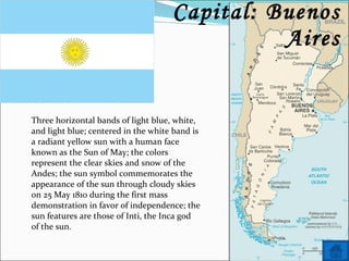 Name: Argentina Capital: Buenos Aires Three horizontal bands of light blue, white, and light blue; centered in the white band is a radiant yellow sun with a human face known as the Sun of May; the colors represent the clear skies and snow of the Andes; the sun symbol commemorates the appearance of the sun through cloudy skies on 25 May 1810 during the first mass demonstration in favor of independence; the sun features are those of Inti, the Inca god of the sun. 