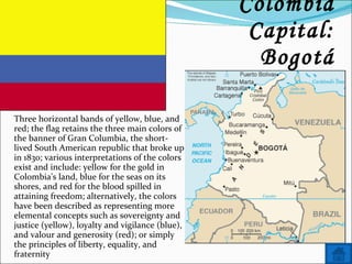 Name: Colombia Capital: Bogotá Three horizontal bands of yellow, blue, and red; the flag retains the three main colors of the banner of Gran Columbia, the short-lived South American republic that broke up in 1830; various interpretations of the colors exist and include: yellow for the gold in Colombia's land, blue for the seas on its shores, and red for the blood spilled in attaining freedom; alternatively, the colors have been described as representing more elemental concepts such as sovereignty and justice (yellow), loyalty and vigilance (blue), and valour and generosity (red); or simply the principles of liberty, equality, and fraternity 