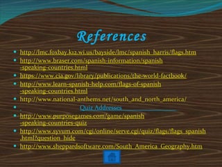 References http:// lmc . foxbay .k12. wi .us/bayside/ lmc / spanish _ harris /flags. htm http://www. braser .com/ spanish -information/ spanish -speaking-countries.html https://www. cia . gov /library/publications/the-world- factbook / http://www.learn- spanish -help.com/flags-of- spanish -speaking-countries.html http://www.national-anthems.net/south_and_north_ america / Quiz Addresses  _ http://www. purposegames .com/game/ spanish -speaking-countries-quiz http://www. syvum .com/ cgi /online/serve. cgi /quiz/flags/flags_ spanish .html?question_hide http://www. sheppardsoftware .com/South_America_Geography. htm 