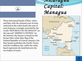 Name: Nicaragua Capital: Managua Three horizontal bands of blue, white, and blue with the national coat of arms centered in the white band; the coat of arms features a triangle encircled by the words “ REPUBLICA DE NICARAGUA”  on the top and  “AMERICA CENTRAL”  on the bottom; the banner is based on the former blue-white-blue flag of the Federal Republic of Central America; the blue bands symbolize the Pacific Ocean and the Caribbean Sea, while the white band represents the land between the two bodies of water. 