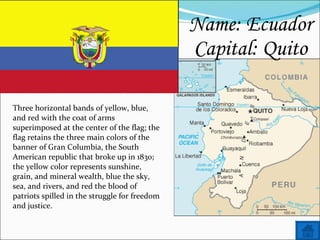 Name: Ecuador Capital: Quito   Three horizontal bands of yellow, blue, and red with the coat of arms superimposed at the center of the flag; the flag retains the three main colors of the banner of Gran Columbia, the South American republic that broke up in 1830; the yellow color represents sunshine, grain, and mineral wealth, blue the sky, sea, and rivers, and red the blood of patriots spilled in the struggle for freedom and justice. 
