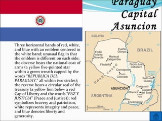 Name: Paraguay Capital Asuncion Three horizontal bands of red, white, and blue with an emblem centered in the white band; unusual flag in that the emblem is different on each side; the obverse bears the national coat of arms (a yellow five-pointed star within a green wreath capped by the words “ REPUBLICA DEL PARAGUAY ,” all within two circles); the reverse bears a circular seal of the treasury (a yellow lion below a red Cap of Liberty and the words “ PAZ Y JUSTICIA ” (Peace and Justice)); red symbolizes bravery and patriotism, white represents integrity and peace, and blue denotes liberty and generosity. 