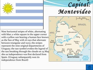 Name: Uruguay Capital: Montevideo Nine horizontal stripes of white, alternating with blue; a white square in the upper corner with a yellow sun bearing a human face known as the Sun of May with 16 rays that alternate between triangular and wavy; the stripes represent the nine original departments of Uruguay; the sun symbol evokes the legend of the sun breaking through the clouds on 25 May 1810 as independence was first declared from Spain. (Uruguay subsequently won its independence from Brazil) 