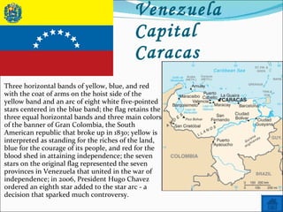 Name: Venezuela Capital Caracas Three horizontal bands of yellow, blue, and red with the coat of arms on the hoist side of the yellow band and an arc of eight white five-pointed stars centered in the blue band; the flag retains the three equal horizontal bands and three main colors of the banner of Gran Colombia, the South American republic that broke up in 1830; yellow is interpreted as standing for the riches of the land, blue for the courage of its people, and red for the blood shed in attaining independence; the seven stars on the original flag represented the seven provinces in Venezuela that united in the war of independence; in 2006, President Hugo Chavez ordered an eighth star added to the star arc - a decision that sparked much controversy. 