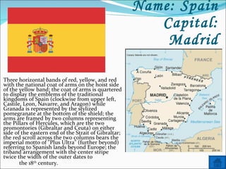 Name: Spain Capital: Madrid Three horizontal bands of red, yellow, and red with the national coat of arms on the hoist side of the yellow band; the coat of arms is quartered to display the emblems of the traditional kingdoms of Spain (clockwise from upper left, Castile, Leon, Navarre, and Aragon) while Granada is represented by the stylized pomegranate at the bottom of the shield; the arms are framed by two columns representing the Pillars of Hercules, which are the two promontories (Gibraltar and Ceuta) on either side of the eastern end of the Strait of Gibraltar; the red scroll across the two columns bears the imperial motto of "Plus Ultra" (further beyond) referring to Spanish lands beyond Europe; the triband arrangement with the center stripe twice the width of the outer dates to  the 18 th  century. 