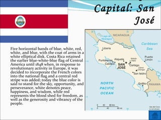 Name: Costa Rica Capital: San José Five horizontal bands of blue, white, red, white, and blue, with the coat of arms in a white elliptical disk. Costa Rica retained the earlier blue-white-blue flag of Central America until 1848 when, in response to revolutionary activity in Europe, it was decided to incorporate the French colors into the national flag and a central red stripe was added; today the blue color is said to stand for the sky, opportunity, and perseverance, white denotes peace, happiness, and wisdom, while red represents the blood shed for freedom, as well as the generosity and vibrancy of the people. 