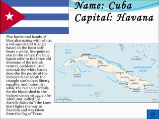 Name: Cuba  Capital: Havana Five horizontal bands of blue alternating with white; a red equilateral triangle based on the hoist side bears a white, five-pointed star in the center; the blue bands refer to the three old divisions of the island: central, occidental, and oriental; the white bands describe the purity of the independence ideal; the triangle symbolizes liberty, equality, and fraternity, while the red color stands for the blood shed in the independence struggle; the white star, called “ La Estrella Solitaria”  (the Lone Star) lights the way to freedom and was taken from the flag of Texas 