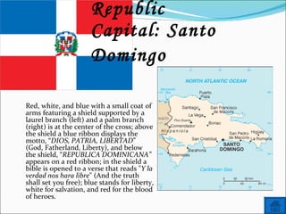 Name: Dominican Republic Capital: Santo Domingo   Red, white, and blue with a small coat of arms featuring a shield supported by a laurel branch (left) and a palm branch (right) is at the center of the cross; above the shield a blue ribbon displays the motto, “ DIOS, PATRIA, LIBERTAD ” (God, Fatherland, Liberty), and below the shield, “ REPUBLICA DOMINICANA”  appears on a red ribbon; in the shield a bible is opened to a verse that reads " Y la verdad nos hara libre " (And the truth shall set you free); blue stands for liberty, white for salvation, and red for the blood of heroes. 
