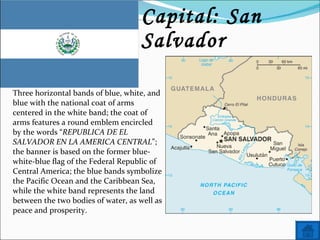 Name: El Salvador Capital: San Salvador Three horizontal bands of blue, white, and blue with the national coat of arms centered in the white band; the coat of arms features a round emblem encircled by the words “ REPUBLICA DE EL SALVADOR EN LA AMERICA CENTRAL ”; the banner is based on the former blue-white-blue flag of the Federal Republic of Central America; the blue bands symbolize the Pacific Ocean and the Caribbean Sea, while the white band represents the land between the two bodies of water, as well as peace and prosperity. 