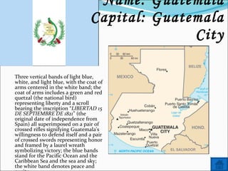 Name: Guatemala Capital: Guatemala City Three vertical bands of light blue, white, and light blue, with the coat of arms centered in the white band; the coat of arms includes a green and red quetzal (the national bird) representing liberty and a scroll bearing the inscription “ LIBERTAD 15 DE SEPTIEMBRE DE 1821 ” (the original date of independence from Spain) all superimposed on a pair of crossed rifles signifying Guatemala's willingness to defend itself and a pair of crossed swords representing honor and framed by a laurel wreath symbolizing victory; the blue bands stand for the Pacific Ocean and the Caribbean Sea and the sea and sky; the white band denotes peace and purity. 