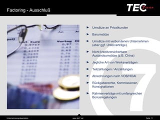 Factoring - Ausschluß


                                           ►   Umsä tze an Privatkunden

                                           ►   Barumsä tze

                                           ►   Umsä tze mit verbundenen Unternehmen
                                               (aber ggf. Unterverträ ge)

                                           ►   Nicht kreditversicherbare
                                               Auslandsumsä tze (z.B. China)

                                           ►   Jegliche Art von Werksverträ gen

                                           ►   Teilzahlungen / Anzahlungen

                                           ►   Abrechnungen nach VOB/HOAI

                                           ►   Rückgaberechte, Kommissionen,
                                               Konsignationen

                                           ►   Rahmenverträ ge mit umfangreichen
                                               Bonusregelungen




Unternehmensprä sentation   www.tec7.net                                           Seite 11
 