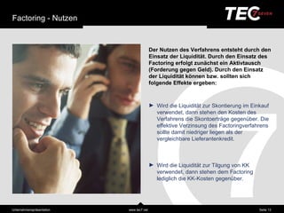 Factoring - Nutzen


                                           Der Nutzen des Verfahrens entsteht durch den
                                           Einsatz der Liquiditä t. Durch den Einsatz des
                                           Factoring erfolgt zunä chst ein Aktivtausch
                                           (Forderung gegen Geld). Durch den Einsatz
                                           der Liquiditä t können bzw. sollten sich
                                           folgende Effekte ergeben:



                                           ► Wird die Liquiditä t zur Skontierung im Einkauf
                                             verwendet, dann stehen den Kosten des
                                             Verfahrens die Skontoerträ ge gegenüber. Die
                                             effektive Verzinsung des Factoringverfahrens
                                             sollte damit niedriger liegen als der
                                             vergleichbare Lieferantenkredit.



                                           ► Wird die Liquiditä t zur Tilgung von KK
                                             verwendet, dann stehen dem Factoring
                                             lediglich die KK-Kosten gegenüber.




Unternehmensprä sentation   www.tec7.net                                                Seite 13
 